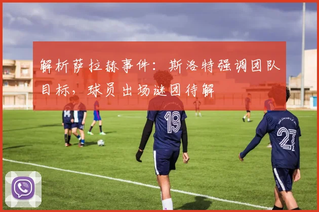 解析萨拉赫事件：斯洛特强调团队目标，球员出场谜团待解