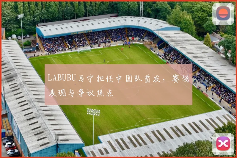 LABUBU马宁担任中国队首发,赛场表现与争议焦点