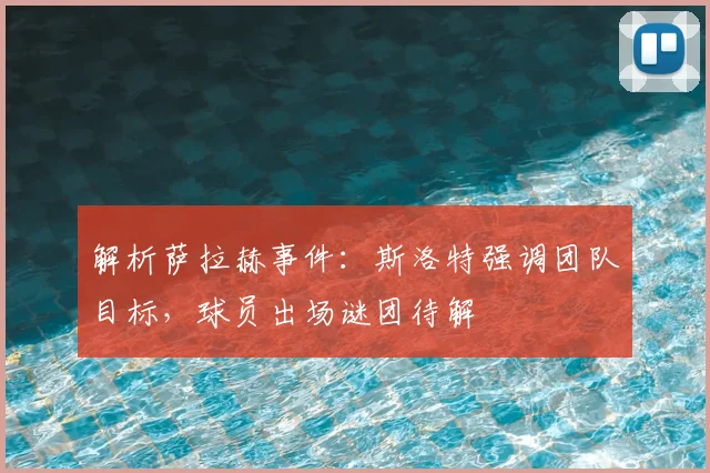 解析萨拉赫事件：斯洛特强调团队目标，球员出场谜团待解