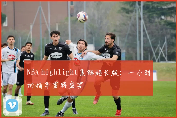 NBA highlight集锦超长版:一小时的精华剪辑盛宴