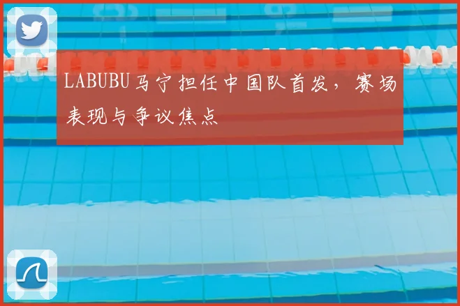 LABUBU马宁担任中国队首发，赛场表现与争议焦点