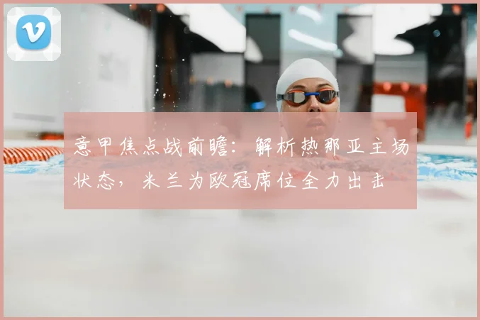 意甲焦点战前瞻：解析热那亚主场状态，米兰为欧冠席位全力出击
