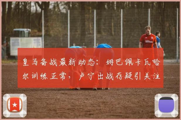 皇马备战最新动态：姆巴佩卡瓦哈尔训练正常，卢宁出战存疑引关注