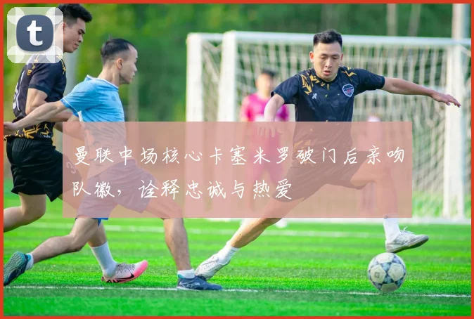 曼联中场核心卡塞米罗破门后亲吻队徽，诠释忠诚与热爱