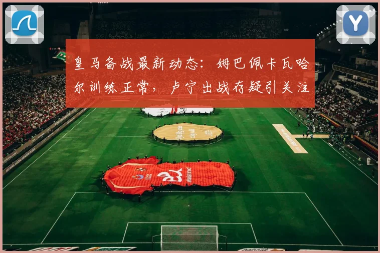 皇马备战最新动态：姆巴佩卡瓦哈尔训练正常，卢宁出战存疑引关注